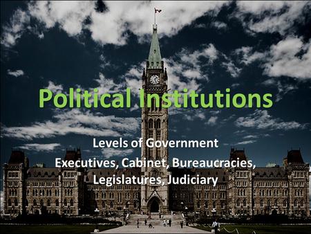 Political Institutions Levels of Government Executives, Cabinet, Bureaucracies, Legislatures, Judiciary.