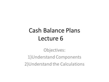 Cash Balance Plans Lecture 6 Objectives: 1)Understand Components 2)Understand the Calculations.