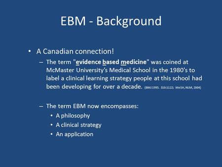 EBM - Background A Canadian connection! – The term evidence based medicine was coined at McMaster University’s Medical School in the 1980's to label.