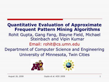 August 26, 2008Gupta et al. KDD 20081 Quantitative Evaluation of Approximate Frequent Pattern Mining Algorithms Rohit Gupta, Gang Fang, Blayne Field, Michael.