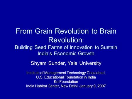 From Grain Revolution to Brain Revolution : Building Seed Farms of Innovation to Sustain India’s Economic Growth Shyam Sunder, Yale University Institute.