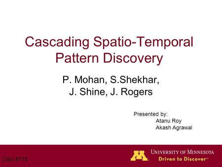 Cascading Spatio-Temporal Pattern Discovery P. Mohan, S.Shekhar, J. Shine, J. Rogers CSci 8715 Presented by: Atanu Roy Akash Agrawal.