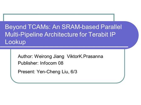 Beyond TCAMs: An SRAM-based Parallel Multi-Pipeline Architecture for Terabit IP Lookup Author: Weirong Jiang ViktorK.Prasanna Publisher: Infocom 08 Present: