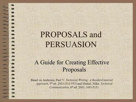 PROPOSALS and PERSUASION A Guide for Creating Effective Proposals Based on Anderson, Paul V. Technical Writing: A Reader-Centered Approach, 5 th ed. 2003.