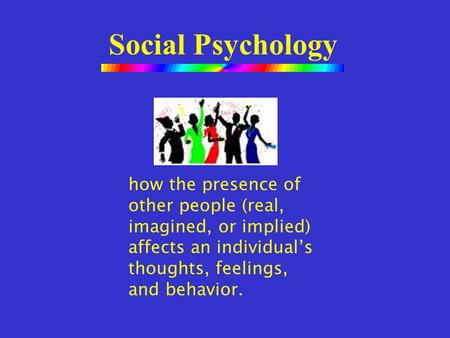 Social Psychology how the presence of other people (real, imagined, or implied) affects an individual’s thoughts, feelings, and behavior.