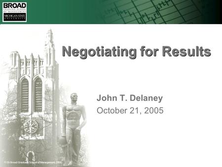  Eli Broad Graduate School of Management, 2005 Negotiating for Results John T. Delaney October 21, 2005.