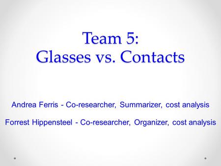 Team 5: Glasses vs. Contacts Andrea Ferris - Co-researcher, Summarizer, cost analysis Forrest Hippensteel - Co-researcher, Organizer, cost analysis.