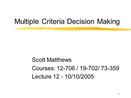 1 Multiple Criteria Decision Making Scott Matthews Courses: 12-706 / 19-702/ 73-359 Lecture 12 - 10/10/2005.
