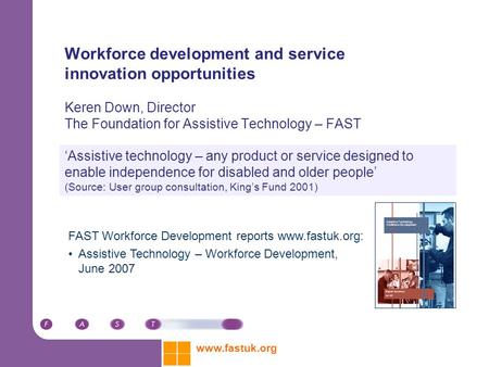 Www.fastuk.org Workforce development and service innovation opportunities Keren Down, Director The Foundation for Assistive Technology – FAST ‘Assistive.