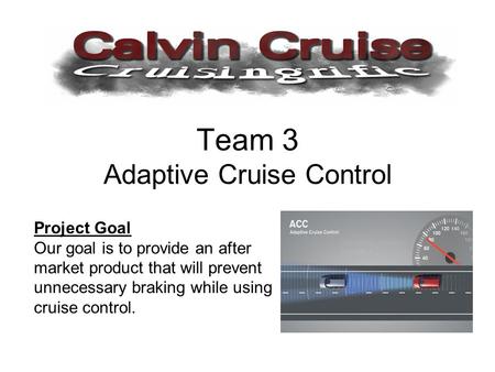 Team 3 Adaptive Cruise Control Project Goal Our goal is to provide an after market product that will prevent unnecessary braking while using cruise control.
