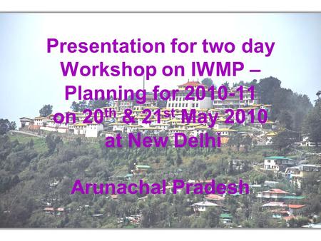 Presentation for two day Workshop on IWMP – Planning for 2010-11 on 20 th & 21 st May 2010 at New Delhi Arunachal Pradesh.