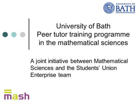 University of Bath Peer tutor training programme in the mathematical sciences A joint initiative between Mathematical Sciences and the Students’ Union.
