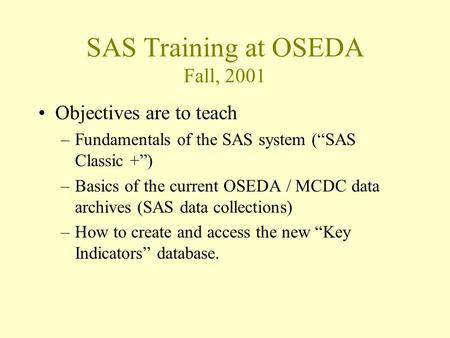 SAS Training at OSEDA Fall, 2001 Objectives are to teach –Fundamentals of the SAS system (“SAS Classic +”) –Basics of the current OSEDA / MCDC data archives.