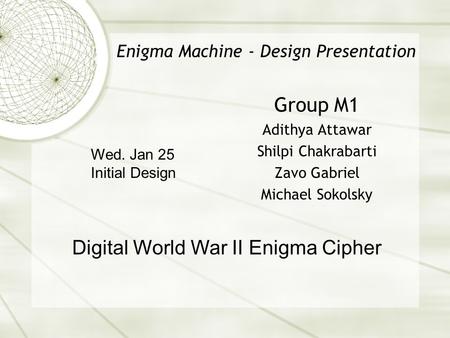 Enigma Machine - Design Presentation Group M1 Adithya Attawar Shilpi Chakrabarti Zavo Gabriel Michael Sokolsky Digital World War II Enigma Cipher Wed.