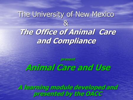 The University of New Mexico & The Office of Animal Care and Compliance present Animal Care and Use A learning module developed and presented by the OACC.