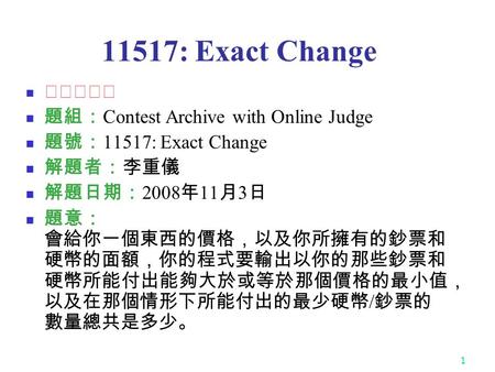 1 11517: Exact Change ★★★☆☆ 題組： Contest Archive with Online Judge 題號： 11517: Exact Change 解題者：李重儀 解題日期： 2008 年 11 月 3 日 題意： 會給你一個東西的價格，以及你所擁有的鈔票和 硬幣的面額，你的程式要輸出以你的那些鈔票和.