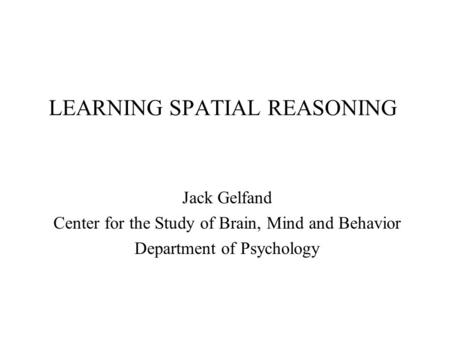 LEARNING SPATIAL REASONING Jack Gelfand Center for the Study of Brain, Mind and Behavior Department of Psychology.