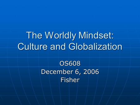 The Worldly Mindset: Culture and Globalization OS608 December 6, 2006 Fisher.