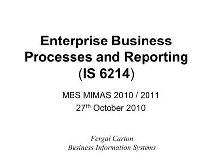 Enterprise Business Processes and Reporting (IS 6214) MBS MIMAS 2010 / 2011 27 th October 2010 Fergal Carton Business Information Systems.