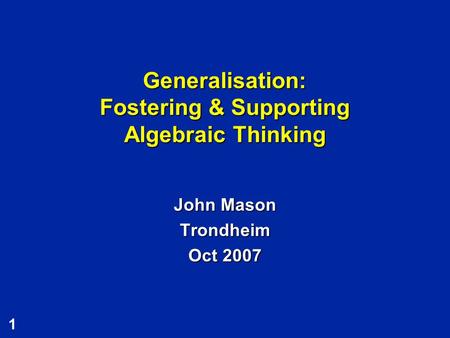 1 Generalisation: Fostering & Supporting Algebraic Thinking John Mason Trondheim Oct 2007.