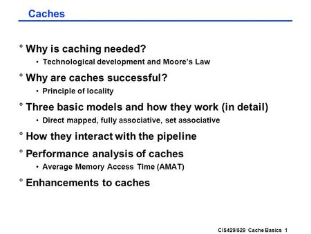 CIS429/529 Cache Basics 1 Caches °Why is caching needed? Technological development and Moore’s Law °Why are caches successful? Principle of locality °Three.