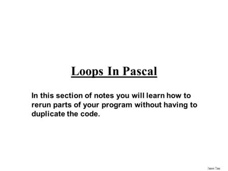 James Tam Loops In Pascal In this section of notes you will learn how to rerun parts of your program without having to duplicate the code.