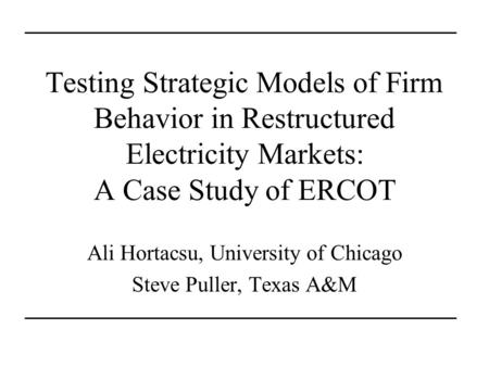 Testing Strategic Models of Firm Behavior in Restructured Electricity Markets: A Case Study of ERCOT Ali Hortacsu, University of Chicago Steve Puller,