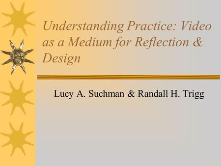 Understanding Practice: Video as a Medium for Reflection & Design Lucy A. Suchman & Randall H. Trigg.
