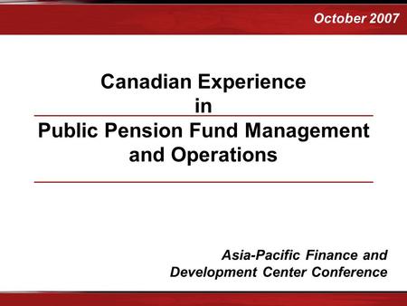 October 2007 Canadian Experience in Public Pension Fund Management and Operations Asia-Pacific Finance and Development Center Conference.