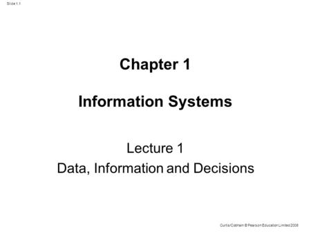 Slide 1.1 Curtis/Cobham © Pearson Education Limited 2008 Chapter 1 Information Systems Lecture 1 Data, Information and Decisions.