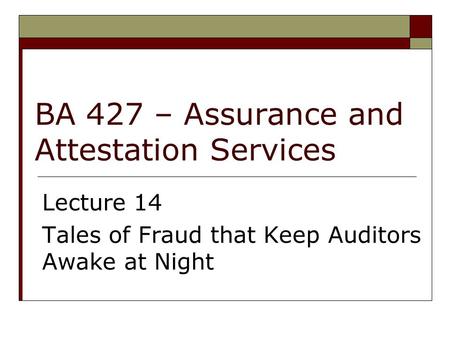 BA 427 – Assurance and Attestation Services Lecture 14 Tales of Fraud that Keep Auditors Awake at Night.