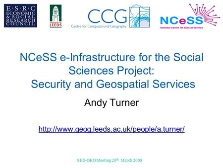 SEE-GEO Meeting 20 th March 2008 NCeSS e-Infrastructure for the Social Sciences Project: Security and Geospatial Services Andy Turner