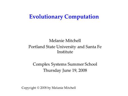 Evolutionary Computation Melanie Mitchell Portland State University and Santa Fe Institute Complex Systems Summer School Thursday June 19, 2008 Copyright.