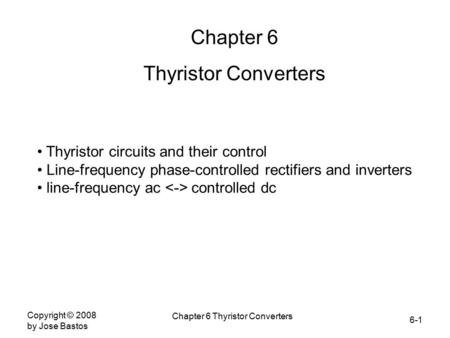 6-1 Copyright © 2008 by Jose Bastos Chapter 6 Thyristor Converters Chapter 6 Thyristor Converters Thyristor circuits and their control Line-frequency phase-controlled.