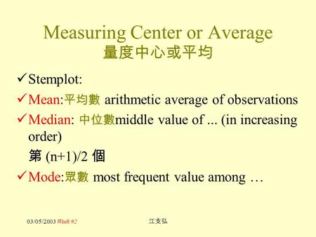 03/05/2003 Week #2 江支弘 Measuring Center or Average 量度中心或平均 Stemplot: Mean: 平均數 arithmetic average of observations Median: 中位數 middle value of... (in increasing.