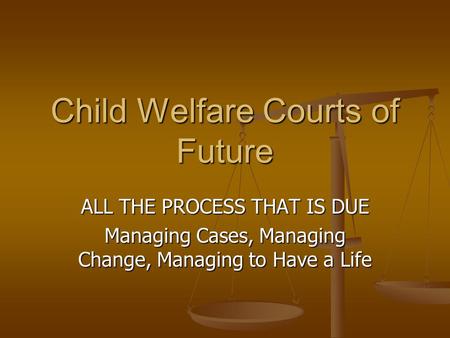 Child Welfare Courts of Future ALL THE PROCESS THAT IS DUE Managing Cases, Managing Change, Managing to Have a Life.