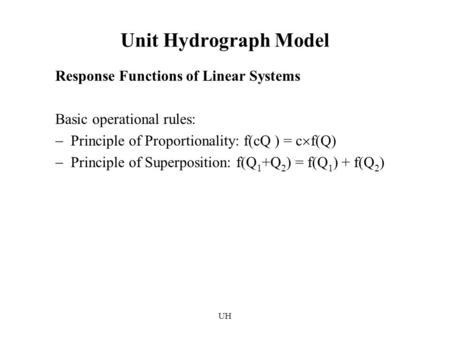 UH Unit Hydrograph Model Response Functions of Linear Systems Basic operational rules:  Principle of Proportionality: f(cQ ) = c  f(Q)  Principle of.