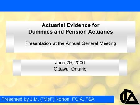 Actuarial Evidence for Dummies and Pension Actuaries Presentation at the Annual General Meeting June 29, 2006 Ottawa, Ontario Presented by J.M. (Mel)