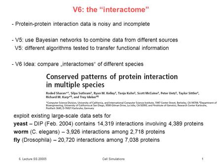 6. Lecture SS 20005Cell Simulations1 V6: the “interactome” - Protein-protein interaction data is noisy and incomplete - V5: use Bayesian networks to combine.