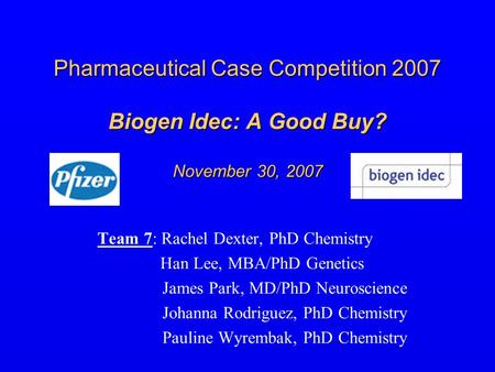 Pharmaceutical Case Competition 2007 Biogen Idec: A Good Buy? November 30, 2007 Team 7: Rachel Dexter, PhD Chemistry Han Lee, MBA/PhD Genetics James Park,