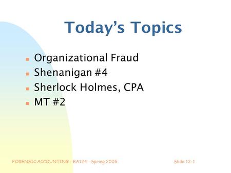FORENSIC ACCOUNTING - BA124 - Spring 2005Slide 13-1 Today’s Topics n Organizational Fraud n Shenanigan #4 n Sherlock Holmes, CPA n MT #2.