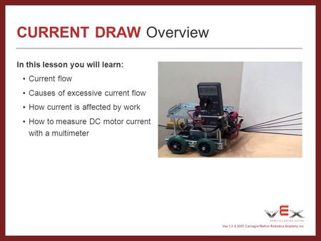 Vex 1.0 © 2005 Carnegie Mellon Robotics Academy Inc. CURRENT DRAW Overview In this lesson you will learn: Current flow Causes of excessive current flow.