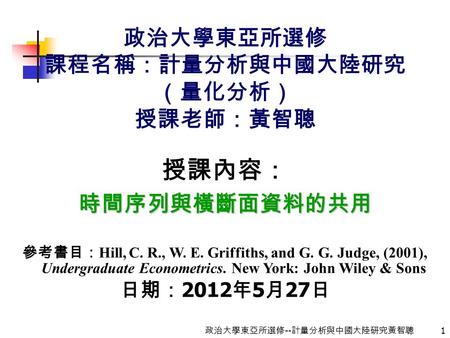 1 政治大學東亞所選修 -- 計量分析與中國大陸研究黃智聰 政治大學東亞所選修 課程名稱：計量分析與中國大陸研究 （量化分析） 授課老師：黃智聰 授課內容：時間序列與橫斷面資料的共用 參考書目： Hill, C. R., W. E. Griffiths, and G. G. Judge, (2001),