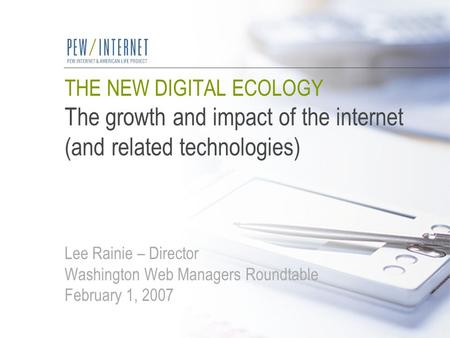 THE NEW DIGITAL ECOLOGY The growth and impact of the internet (and related technologies) Lee Rainie – Director Washington Web Managers Roundtable February.