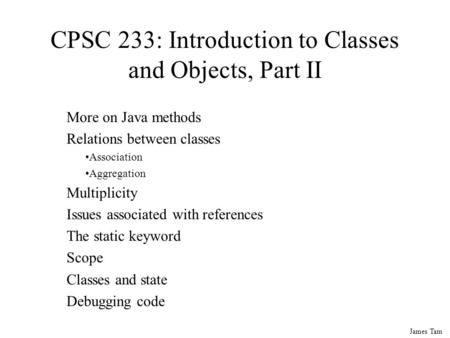 James Tam CPSC 233: Introduction to Classes and Objects, Part II More on Java methods Relations between classes Association Aggregation Multiplicity Issues.