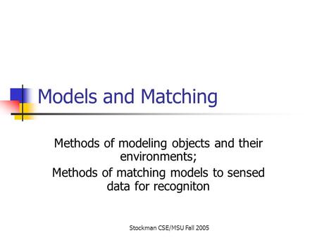 Stockman CSE/MSU Fall 2005 Models and Matching Methods of modeling objects and their environments; Methods of matching models to sensed data for recogniton.
