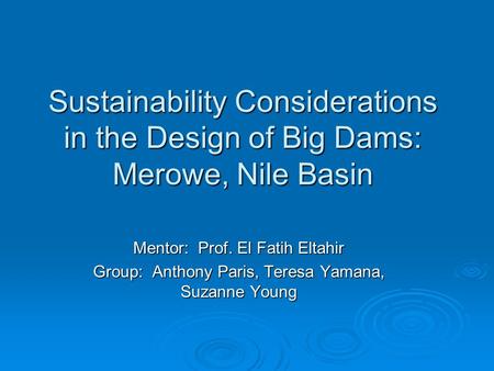 Sustainability Considerations in the Design of Big Dams: Merowe, Nile Basin Mentor: Prof. El Fatih Eltahir Group: Anthony Paris, Teresa Yamana, Suzanne.