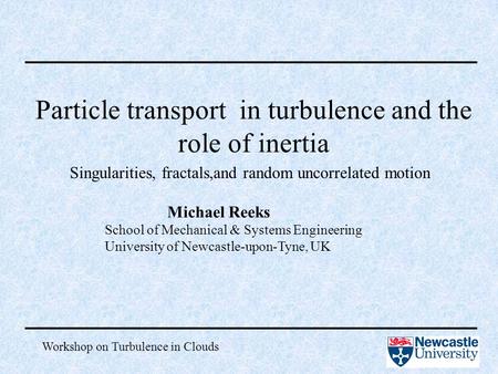 Workshop on Turbulence in Clouds Particle transport in turbulence and the role of inertia Michael Reeks School of Mechanical & Systems Engineering University.