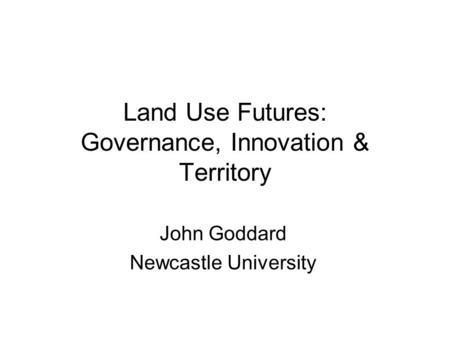 Land Use Futures: Governance, Innovation & Territory John Goddard Newcastle University.