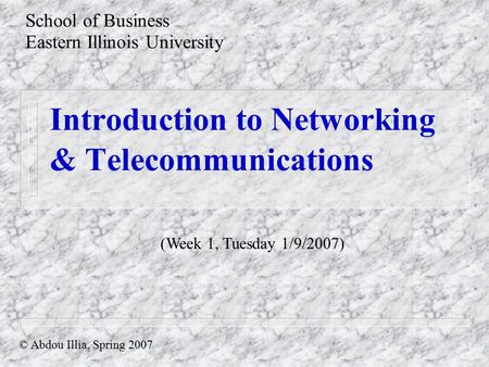 Introduction to Networking & Telecommunications School of Business Eastern Illinois University © Abdou Illia, Spring 2007 (Week 1, Tuesday 1/9/2007)
